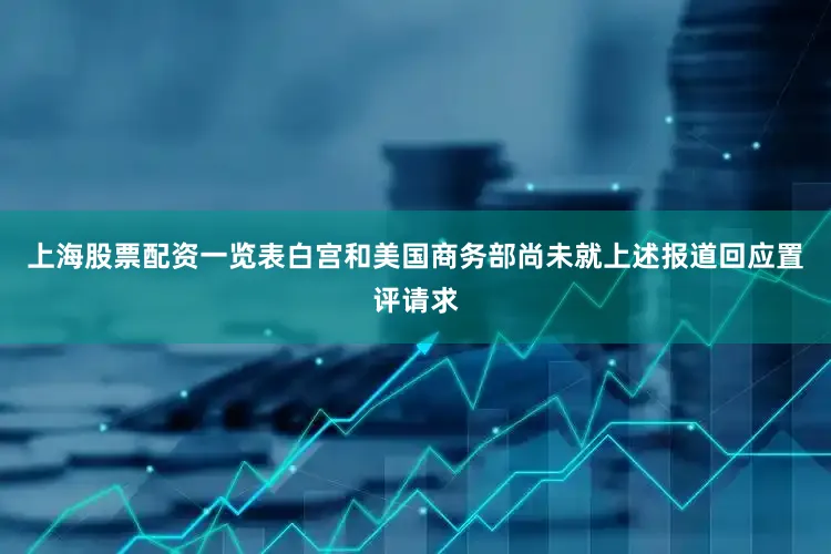 上海股票配资一览表白宫和美国商务部尚未就上述报道回应置评请求