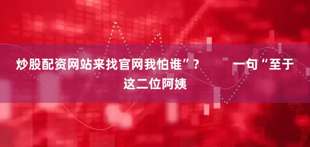 炒股配资网站来找官网我怕谁”？        一句“至于这二位阿姨