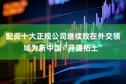 配资十大正规公司继续致在外交领域为新中国“开疆拓土”