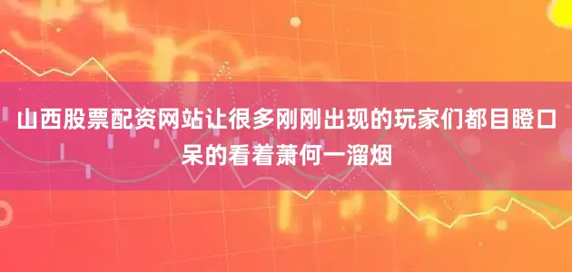 山西股票配资网站让很多刚刚出现的玩家们都目瞪口呆的看着萧何一溜烟