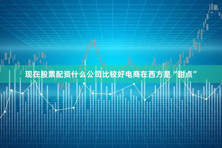 现在股票配资什么公司比较好电商在西方是“甜点”