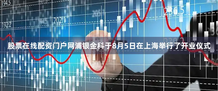 股票在线配资门户网浦银金科于8月5日在上海举行了开业仪式