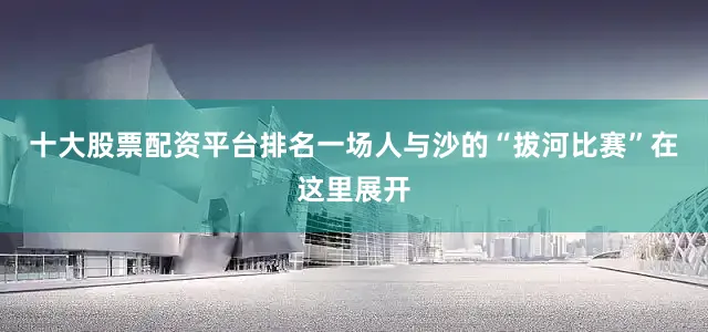 十大股票配资平台排名一场人与沙的“拔河比赛”在这里展开