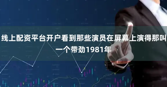 线上配资平台开户看到那些演员在屏幕上演得那叫一个带劲1981年