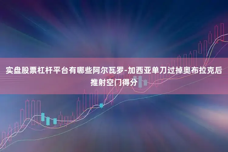 实盘股票杠杆平台有哪些阿尔瓦罗-加西亚单刀过掉奥布拉克后推射空门得分