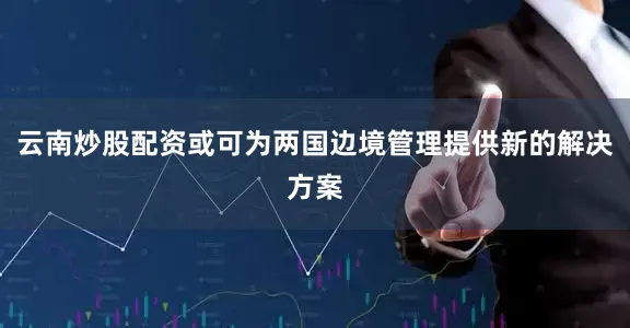 云南炒股配资或可为两国边境管理提供新的解决方案