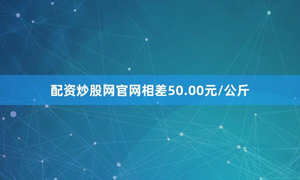 配资炒股网官网相差50.00元/公斤